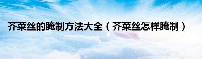 芥菜丝的腌制方法大全（芥菜丝怎样腌制）