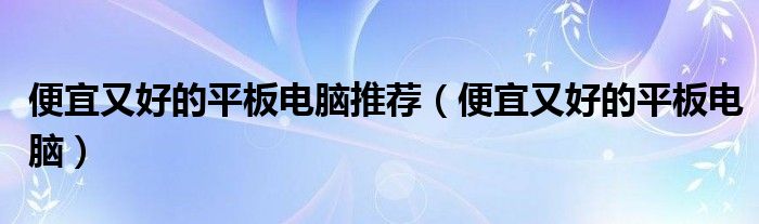 便宜又好的平板电脑推荐（便宜又好的平板电脑）