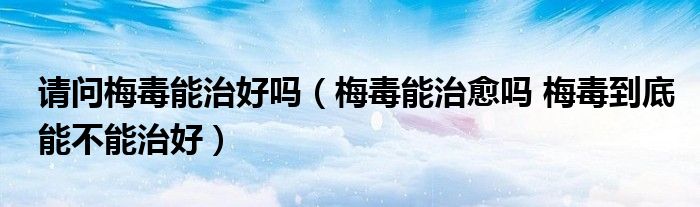 请问梅毒能治好吗（梅毒能治愈吗 梅毒到底能不能治好）