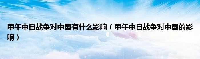 甲午中日战争对中国有什么影响（甲午中日战争对中国的影响）