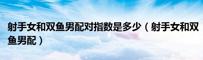 射手女和双鱼男配对指数是多少(射手女和双鱼男配)