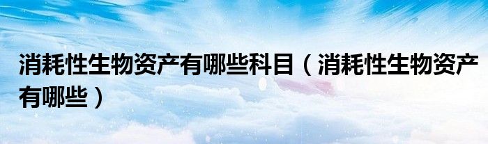消耗性生物资产有哪些科目（消耗性生物资产有哪些）