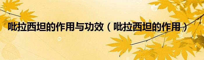 吡拉西坦的作用与功效（吡拉西坦的作用）