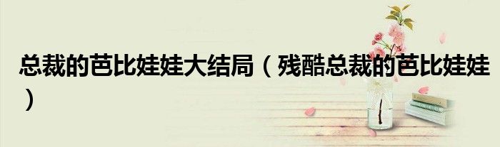 总裁的芭比娃娃大结局（残酷总裁的芭比娃娃）